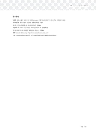 110 111 
참고문헌 
김윤환. 2009. 서울의 1,2인 가구를 위한 Cohousing 적용 가능성에 관한 연구. 연세대학교 건축학과 석사논문. 
주거학연구회. 2000. 더불어 사는 이웃 세계의 코하우징. 교문사. 
금산군 노인공동생활의 집 4호 개소식. 2013.4.3. 금강일보. 
유럽주택 '3대 키워드' 소형ㆍ친환경ㆍ코하우징. 2011.10.16. 한국경제신문. 
한 지붕 아래 이웃사촌 '코하우징' 새 트렌드로. 2013.5.3. 한국일보. 
호주 Cascade Cohousing (http://www.cascadecohousing.com) 
The Cohousing Association of the United States (http://www.cohousing.org) 
기획 Ⅰ Co-housing을 통한 도시활력 찾기 
 