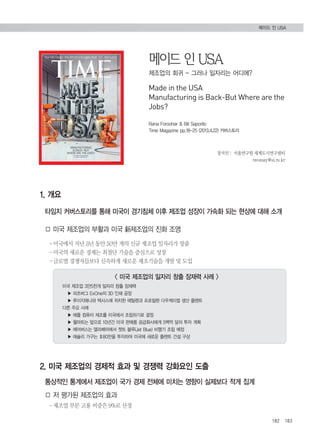 메이드 인 USA 
제조업의 회귀 - 그러나 일자리는 어디에? 
Made in the USA 
Manufacturing is Back-But Where are the 
Jobs? 
장지인Ⅰ 서울연구원 세계도시연구센터 
twomay@si.re.kr 
182 183 
1. 개요 
Rana Foroohar & Bill Saporito 
Time Magazine pp.18-25 (2013.4.22) 커버스토리 
타임지 커버스토리를 통해 미국이 경기침체 이후 제조업 성장이 가속화 되는 현상에 대해 소개 
□ 미국 제조업의 부활과 미국 新제조업의 진화 조명 
–미국에서 지난 3년 동안 50만 개의 신규 제조업 일자리가 창출 
–미국의 새로운 경제는 최첨단 기술을 중심으로 성장 
–글로벌 경쟁자들보다 신속하게 새로운 제조기술을 개발 및 도입 
< 미국 제조업의 일자리 창출 잠재력 사례 > 
미국 제조업 3만5천개 일자리 창출 잠재력 
▶ 피츠버그 ExOne의 3D 인쇄 공장 
▶ 루이지애나와 텍사스에 위치한 에틸렌과 프로필렌 다우케미컬 생산 플랜트 
다른 주요 사례 
▶ 애플 컴퓨터 제조를 미국에서 조립하기로 결정 
▶ 월마트는 앞으로 10년간 미국 판매품 공급회사에게 5백억 달러 투자 계획 
▶ 에어버스는 앨라배마에서 젯트 블루(Jet Blue) 비행기 조립 예정 
▶ 애슐리 가구는 ＄80만을 투자하여 미국에 새로운 플랜트 건설 구상 
2. 미국 제조업의 경제적 효과 및 경쟁력 강화요인 도출 
통상적인 통계에서 제조업이 국가 경제 전체에 미치는 영향이 실제보다 적게 집계 
□ 저 평가된 제조업의 효과 
–제조업 부문 고용 비중은 9%로 산정 
메이드 인 USA 
 