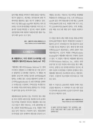 해외단신 
196 197 
들의 행동 패턴을 파악하기 위해 설문을 이용하는 
연구가 많았으나, 최근에는 위치정보에 관한 빅 
데이터를 활용하는 많은 연구가 진행되고 있다. 
특히 구글 맵(Google map)에서 제공하는 위치 정 
보와는 다르게 휴대전화를 이용하면 거의 모든 이 
용자의 정보를 확인할 수 있으며, 비용이 현재의 
설문방법에 비해 저렴하기 때문에 향후 활용 가능 
성이 매우 높다고 보고 있다. 
출처 : 서울연구원 세계도시동향(2013-5) 
http://www.si.re.kr/node/45824 
도시계획/주택 
美애틀랜타시, 미국 최대의 도시재개발 사업 
‘애틀랜타 벨트라인(Atlanta BeltLine)’추진 
‘애틀랜타 벨트라인(Atlanta BeltLine)’은 현재 
미국에서 진행중인 도시개발사업 중 가장 규모가 
큰 종합적인 도시재개발 사업이다. 이 계획은 애 
틀랜트 중심지역 외곽을 둘러싼 22마일(35㎞)에 
달하는 오래된 철도 선로를 활용하여 45개의 인 
근지역(neighborhoods) 간 교통 연계성을 강화하 
고 녹색공간을 조성하며, 주택건설을 촉진함으로 
써 쇠퇴한 커뮤니티에 새로운 활력을 주고 주민들 
의 삶의 질을 높이는 데 목적이 있다. 
애틀랜타市를 둘러싸고 있는 역사적인 철도 회랑 
을 따라 다양한 교통수단을 제공함으로써 45개의 
인근지역을 연결하여 하나의 애틀랜타 대도시권 
으로 만들기 위한 사업으로, 크게 교통연계성 강 
화, 공원과 연결산책로(trails) 조성, 저렴한 주택 
공급 등의 사업으로 구성되어 있다. 대중교통과 
토지이용을 상호 연계하여 대중교통 중심의 도시 
개발을 유도하는 사업으로 인근지역을 연결해줄 
복합용도의 트레일(trail) 조성, 노면 전차(street 
cars)와 같은 지역 대중교통시스템 제공, 1,200에 
이커(4.9㎢)의 공원 조성, 저렴한 주택 지구 조성, 
약 2,544에이커(10.3㎢)에 달하는 지역 재개발, 
공공 예술 프로그램 개발 등의 사업을 포함하고 
있다. 
이 사업은 제1차 5개년 계획 추진을 위해 427백만 
달러(4,697억원)의 예산이 책정되면서 2006년 7 
월부터 공사가 시작되었으며 사업 완공까지 25년 
이 걸릴 것으로 예상하고 있다. 현재 세 개의 연결 
산책로(trails)가 완공되었고, 4개의 공원이 새로 
개장되었으며, 신규의 저렴한 주택(affordable 
housing)들이 애틀랜타 벨트라인 주변에 건설되 
고 있다. 이 사업의 시행사인 애틀랜타 벨트라인 
주식회사(Atlanta BeltLine, Inc., ABI)는 관련 
공공기관 및 민간 부문과 파트너십을 맺고 계획, 
디자인, 실행 등 모든 분야를 관리하고 있으며, 세 
계적 수준의 디자인팀을 구성하여 운영하고 있다. 
애틀랜타 벨트라인 프로젝트의 펀드는 연방정부, 
주정부, 시정부의 자금지원과 민간자본으로 지원 
되고 있다. 
향후 이 사업으로 5,600개의 저렴한 주택이 새로 
건설될 예정이며, 이 지역에서 약 3만 개의 정규 
직 일자리와 48,000개의 도급공사 일자리가 창출 
될 것으로 예상하고 있다. 
출처 : 서울연구원 세계도시동향(2013-5) 
http://www.si.re.kr/node/45826 
본 내용은 국토연구원 학술잡지‘국토’글로벌정보, 서울 
연구원‘세계도시동향’해외 도시정보 관련 소식을 일부 
발췌하여 정리 
 