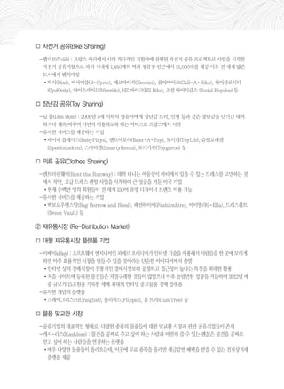 □ 자전거 공유(Bike Sharing) 
－벨리브(Velib) : 프랑스 파리에서 시의 적극적인 지원하에 진행된 자전거 공유 프로젝트로 사업을 시작한 
자전거 공유기업으로 파리 시내에 1,450개의 역과 정류장 인근에서 15,000대를 제공 이후 전 세계 많은 
도시에서 벤치마킹 
•빅시(Bixi), 비사이클(B-Cycle), 에코바이키(Ecobici), 콜어바이크(Call-A-Bike), 싸이클로시티 
(CyclOcity), 나이스라이드(Niceride), HZ 바이크(HZ Bike), 소셜 바이시클스 (Social Bicycles) 등 
□ 장난감 공유(Toy Sharing) 
－딤 돔(Dim Dom) : 2009년 5세 이하의 영유아에게 장난감 트럭, 인형 등과 같은 장난감을 단기간 대여 
하거나 계속 바꾸어 가면서 이용하도록 하는 서비스로 프랑스에서 시작 
－유사한 서비스를 제공하는 기업 
•베이비 플레이스(BabyPlays), 렌트어토이(Rent-A-Toy), 토이립(ToyLib), 슈펠로테켄 
(Speelotheken), 스마티렌(SmartyRents), 토이가루(Toygaroo) 등 
□ 의류 공유(Clothes Sharing) 
－렌트더런웨이(Rent the Runway) : 대학 다니는 여동생이 파티에서 입을 수 있는 드레스를 고민하는 것 
에서 착안, 고급 드레스 렌털 사업을 시작하여 큰 성공을 거둔 미국 기업 
•현재 수백만 명의 회원들이 전 세계 150여 유명 디자이너 브랜드 이용 가능 
－유사한 서비스를 제공하는 기업 
•백보로우앤스틸(Bag Borrow and Steal), 패션하이어(Fashionhire), 아이엘라(i-Ella), 드레스볼트 
(Dress Vault) 등 
② 재유통시장 (Re-Distribution Market) 
□ 대형 재유통시장 플랫폼 기업 
－이베이(eBay) : 소프트웨어 엔지니어인 피에르 오미디어가 인터넷 기술을 이용해서 사람들을 한 곳에 모이게 
하면 아주 효율적인 시장을 만들 수 있을 것이라는 단순한 아이디어에서 출발 
•인터넷 상의 경매시장이 전통적인 경매시장보다 공정하고 접근성이 높다는 특징을 최대한 활용 
•처음 사이트에 등록된 물건들은 자질구레한 것들이 많았으나 이후 놀랄만한 성장을 거듭하며 2012년 매 
출 규모가 15조원을 기록한 세계 최대의 인터넷 중고물품 경매 플랫폼 
－유사한 개념의 플랫폼 
•크레이그리스트(Craiglist), 플리피드(Flippid), 검 트리(GumTree) 등 
□ 물품 맞교환 시장 
－공유기업의 대표적인 형태로, 다양한 종류의 물품들에 대한 맞교환 시장과 관련 공유기업들이 존재 
－캐시-리스(Kashless) : 물건을 공짜로 주고 싶어 하는 사람과 여전히 쓸 수 있는 괜찮은 물건을 공짜로 
얻고 싶어 하는 사람들을 연결하는 플랫폼 
•매우 다양한 물품들이 올라오는데, 이곳에 무료 품목을 올리면 세금감면 혜택을 받을 수 있는 전자상거래 
플랫폼 제공 
 