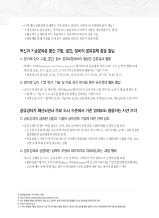 －이에 대한 공유경제의 혜택은 크게 경제적, 환경적, 사회적 세 측면에서 요약 가능 3) 
•경제적으로 공유경제는 자원의 보다 효율적이고 탄력적 사용을 가능하게 하는 방식 
•환경적으로 자원의 보다 효율적이고 지속적이며 혁신적 사용 가능 
•공동체를 통해 사람들 간에 보다 심화된 사회적, 개인적 연계 촉진 
혁신과 기술공유를 통한 교통, 공간, 장비의 공유경제 활동 활발 
□ 분야에 있어 교통, 공간, 장비 공유부문에서의 활발한 공유경제 활동 
－협력적 소비(Collaborative Consumption) 웹사이트의 공유경제 기업 목록4) 구성을 보면 전체 15개 
항목 중 교통, 주거, 공간, 도구, 전기기기의 5개 항목에 해당하는 기업이 다수 
•전체 966개 중 교통 13.8%, 주거 12.9%, 공간 12.8%, 도구 10.3%, 전기기기 9.4% 차지5) 
□ 방식에 있어 기업 혁신, 기술 및 자료 공유 방식을 통한 공유경제 활동 활발 
－공유경제 분류방식을 제공하는 메시(Mesh) 웹사이트의 공유경제 기업 목록6)을 보면 전체 25개 항목 중 
기업 혁신, 기술 및 자료 공유를 통해 공유경제를 실현하는 기업이 다수 
•전체 8,281개 중 기업/혁신 17.4%, 기술/자료 13.5%, 금융/경제 6.9%, 음식/음료 6.6%, 이동성(교통) 6.2% 차지7) 
공유경제가 확산되면서 주로 도시 수준에서 기존 법제도와 충돌하는 사안 부각 
□ 공유경제의 급속한 성장과 더불어 공유경제 기업에 대한 견제 심화 
－공유경제의 확산이 빠른 대도시 숙박, 교통 분야에서 공유경제 기업에 대한 공정성 논쟁 심화 
•공정성 논쟁의 핵심은 공유경제 기업의 불법 여부 및 세금 미납 여부 등 기존 법제도 상에서 새로 등장한 
경제활동인 공유경제의 적법성 문제 
•공유경제가 가장 먼저 시작된 대도시 지역에서 동종업종 기업과의 경쟁이 가시화되면서 법규 적용, 고소, 
고발 등에 의해 문제가 대두되는 상황 
□ 공유경제의 성공적인 경제적 모형이 제도적으로 자리매김하는 과정 필요 
－새로운 경제활동으로서 공유경제가 가진 잠재력을 구현하기 위한 법제도적 장치에 대한 요청 
•인터넷상거래 도입 초기 이베이(eBay), 아마존(Amazon)의 급성장 이후 이들 기업의 합법화 범위에 대한 
논의와 세금 등에 대한 제도 정비가 뒤따랐듯이 공유경제에 대한 제도 정비가 요청되는 시점 
3) 레이첼 보츠먼·루 로저스. 2011 
4) http://www.collaborativeconsumption.com 
5) 이는 중복을 허용한 결과로서 교통, 공간, 장비의 공유가 현재 공유경제를 이끄는 분야임을 압축적으로 제시 
6) http://meshing.it 
7) 이 역시 중복을 허용한 결과로서 소셜 미디어 등을 이용한 혁신과 기술 및 자료 공유를 통한 협력적 소비가 공유경제의 주된 작동 방식임을 암시 
 