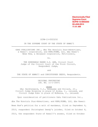 Electronically Filed
Supreme Court
SCPW-13-0003250
02-JAN-2014
11:41 AM

SCPW-13-0003250
IN THE SUPREME COURT OF THE STATE OF HAWAI#I
OAHU PUBLICATIONS INC., dba The Honolulu Star-Advertiser,
a Hawai#i corporation, and KHNL/KGMB, LLC, dba Hawai#i
News Now, a Delaware corporation, Petitioners,
vs.
THE HONORABLE KAREN S.S. AHN, Circuit Court
Judge of the Circuit Court of the First Circuit,
Respondent Judge,
and
THE STATE OF HAWAI#I and CHRISTOPHER DEEDY, Respondents.
ORIGINAL PROCEEDING
(CR. NO. 11-1-1647)
ORDER
(By: Recktenwald, C.J., Nakayama and Pollack, JJ.,
Circuit Judge Browning in place of Acoba, J., recused, and
Circuit Judge Kubo in place of McKenna, J., recused)
Upon consideration of petitioners Oahu Publications Inc.,
dba The Honolulu Star-Advertiser, and KHNL/KGMB, LLC, dba Hawaii
News Now’s petition for a writ of mandamus, filed on September 6,
2013, respondent Christopher Deedy’s joinder, filed on October 8,
2013, the respondent State of Hawai#i’s answer, filed on October

 
