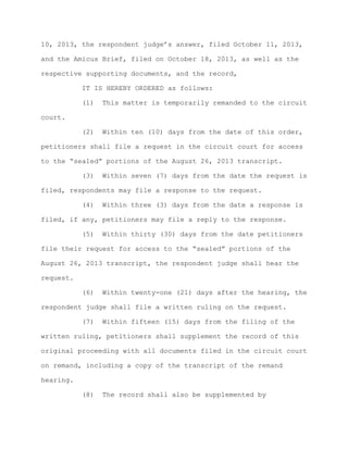 10, 2013, the respondent judge’s answer, filed October 11, 2013,
and the Amicus Brief, filed on October 18, 2013, as well as the
respective supporting documents, and the record,
IT IS HEREBY ORDERED as follows:
(1)

This matter is temporarily remanded to the circuit

(2)

Within ten (10) days from the date of this order,

court.

petitioners shall file a request in the circuit court for access
to the “sealed” portions of the August 26, 2013 transcript.
(3)

Within seven (7) days from the date the request is

filed, respondents may file a response to the request.
(4)

Within three (3) days from the date a response is

filed, if any, petitioners may file a reply to the response.
(5)

Within thirty (30) days from the date petitioners

file their request for access to the “sealed” portions of the
August 26, 2013 transcript, the respondent judge shall hear the
request.
(6)

Within twenty-one (21) days after the hearing, the

respondent judge shall file a written ruling on the request.
(7)

Within fifteen (15) days from the filing of the

written ruling, petitioners shall supplement the record of this
original proceeding with all documents filed in the circuit court
on remand, including a copy of the transcript of the remand
hearing.
(8)

The record shall also be supplemented by

 