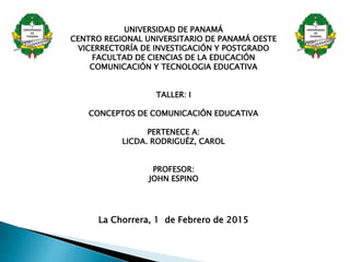 UNIVERSIDAD DE PANAMÁ
CENTRO REGIONAL UNIVERSITARIO DE PANAMÁ OESTE
VICERRECTORÍA DE INVESTIGACIÓN Y POSTGRADO
FACULTAD DE CIENCIAS DE LA EDUCACIÓN
COMUNICACIÓN Y TECNOLOGIA EDUCATIVA
TALLER: I
CONCEPTOS DE COMUNICACIÓN EDUCATIVA
PERTENECE A:
LICDA. RODRIGUÉZ, CAROL
PROFESOR:
JOHN ESPINO
La Chorrera, 1 de Febrero de 2015
 