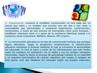 3. Comunicación Educativa la verdadera comunicación no está dada por un
emisor que habla y un receptor que escucha sino por dos o más seres o
comunidades que intercambian y comparten experiencias, conocimientos,
sentimientos, a través de este proceso de intercambio como seres humanos ,
establecen relaciones entre sí y pasan de la existencia individual aislada a la
existencia social comunitaria .Matheus, Moreira, Ohl y Castro .
4. La comunicación educativa es un tipo de comunicación humana que persigue
logros educativos. Según la perspectiva constructivista, la comunicación
educativa constituye el proceso mediante el cual se estructura la personalidad
del educando, lo cual se logra a través de las informaciones que este recibe,
quien las reelabora en interacción con el medio y con los propios conceptos
construidos. Según lo dicho, el proceso de aprendizaje humano no es reducible
a un esquema comunicativo de carácter mecánico, por cuanto el receptor no
está pasivo, sino que reelabora los mensajes según sus propios esquemas.
 