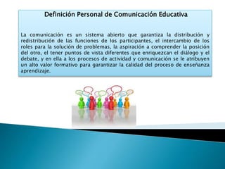 Definición Personal de Comunicación Educativa
La comunicación es un sistema abierto que garantiza la distribución y
redistribución de las funciones de los participantes, el intercambio de los
roles para la solución de problemas, la aspiración a comprender la posición
del otro, el tener puntos de vista diferentes que enriquezcan el diálogo y el
debate, y en ella a los procesos de actividad y comunicación se le atribuyen
un alto valor formativo para garantizar la calidad del proceso de enseñanza
aprendizaje.
 