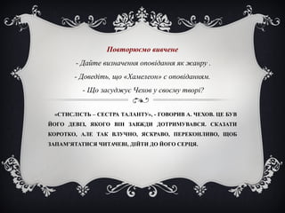 «СТИСЛІСТЬ – СЕСТРА ТАЛАНТУ», - ГОВОРИВ А. ЧЕХОВ. ЦЕ БУВ
ЙОГО ДЕВІЗ, ЯКОГО ВІН ЗАВЖДИ ДОТРИМУВАВСЯ. СКАЗАТИ
КОРОТКО, АЛЕ ТАК ВЛУЧНО, ЯСКРАВО, ПЕРЕКОНЛИВО, ЩОБ
ЗАПАМ’ЯТАТИСЯ ЧИТАЧЕВІ, ДІЙТИ ДО ЙОГО СЕРЦЯ.
Повторюємо вивчене
- Дайте визначення оповідання як жанру .
- Доведіть, що «Хамелеон» є оповіданням.
- Що засуджує Чехов у своєму творі?
 