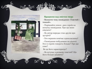 Працюємо над змістом твору
- Визначте тему оповідання «Товстий і
тонкий».
- Порівняйте описи двох героїв на
початку оповідання. Про що вони
свідчать?
- Як автор передає стан друзів при
зустрічі?
- Хто першим помічає однокласника?
- Оповідання побудовано на діалозі.
Хто із героїв говорить більше? Про що
саме?
Як це його характеризує?
- Як вступає в розмову товстий? Що
його більше цікавить?
 