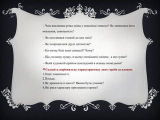 - Чим викликана різка зміна у поведінці тонкого? Як змінилися його
мовлення, зовнішність?
- Як поставився тонкий до цих змін?
- Як попрощалися друзі дитинства?
- На чиєму боці ваші симпатії? Чому?
- Що, на вашу думку, в цьому оповіданні смішне, а що сумне?
- Який художній прийом покладений в основу оповідання?
Складіть порівняльну характеристику двох героїв за планом.
1.Опис зовнішності.
2.Посада.
3.Як дражнили в школі? Якими були учнями?
4.Які риси характеру притаманні героям?
 