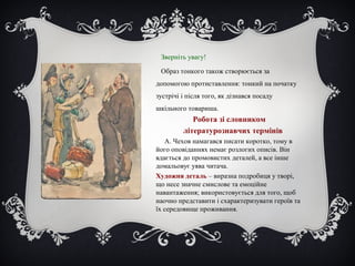 Зверніть увагу!
Образ тонкого також створюється за
допомогою протиставлення: тонкий на початку
зустрічі і після того, як дізнався посаду
шкільного товариша.
Робота зі словником
літературознавчих термінів
А. Чехов намагався писати коротко, тому в
його оповіданнях немає розлогих описів. Він
вдається до промовистих деталей, а все інше
домальовує уява читача.
Художня деталь – виразна подробиця у творі,
що несе значне смислове та емоційне
навантаження; використовується для того, щоб
наочно представити і схарактеризувати героїв та
їх середовище проживання.
 