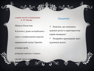 Завдання:
 Поясніть, що означають
художні деталі в характеристиці
героїв оповідань?
 Розкрийте прихований зміст
художньої деталі.
удожні деталі в оповіданнях
А. П. Чехова
Шинель Очумєлова
Клуночок у руках поліцейського
ешето з конфіскованим агрусом
акривавлений палець Хрюкіна
різвища героїв
різвиська товстого і тонкого
овстий: пахло хересом і
фльордоранжем
онкий: пахло шинкою і кофейною
гущею
 