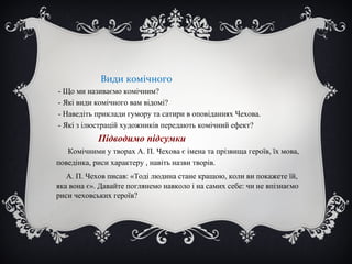 Види комічного
- Що ми називаємо комічним?
- Які види комічного вам відомі?
- Наведіть приклади гумору та сатири в оповіданнях Чехова.
- Які з ілюстрацій художників передають комічний ефект?
Підводимо підсумки
Комічними у творах А. П. Чехова є імена та прізвища героїв, їх мова,
поведінка, риси характеру , навіть назви творів.
А. П. Чехов писав: «Тоді людина стане кращою, коли ви покажете їй,
яка вона є». Давайте поглянемо навколо і на самих себе: чи не впізнаємо
риси чеховських героїв?
 