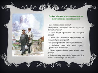 Дайте відповіді на запитання за
прочитаним оповіданням
- Хто головні герої твору?
- Очумєлов – поліцейський наглядач. Які
його обов’язки?
- Яка подія трапилася на базарній
площі?
- Яким був обов’язок Очумєлова? Чи
складна була ця справа?
- Як розбирається в ситуації наглядач?
- Скільки разів він міняє думку?
Прочитайте його слова.
- Чому герой стільки разів міняє свою
думку?
- Дайте оцінку поведінці Очумєлова. Що
можна сказати про цю людину?
 