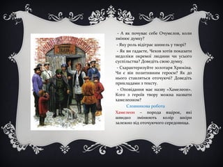 - А як почуває себе Очумєлов, коли
змінює думку?
- Яку роль відіграє шинель у творі?
- Як ви гадаєте, Чехов хотів показати
недоліки окремої людини чи усього
суспільства? Доведіть свою думку.
- Схарактеризуйте золотаря Хрюкіна.
Чи є він позитивним героєм? Як до
нього ставляться оточуючі? Доведіть
прикладами з тексту.
- Оповідання має назву «Хамелеон».
Кого з героїв твору можна назвати
хамелеоном?
Словникова робота
Хамелеон – порода ящірок, які
швидко змінюють колір шкіри
залежно від оточуючого середовища.
 