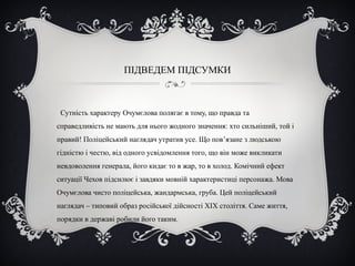 ПІДВЕДЕМ ПІДСУМКИ
Сутність характеру Очумєлова полягає в тому, що правда та
справедливість не мають для нього жодного значення: хто сильніший, той і
правий! Поліцейський наглядач утратив усе. Що пов’язане з людською
гідністю і честю, від одного усвідомлення того, що він може викликати
невдоволення генерала, його кидає то в жар, то в холод. Комічний ефект
ситуації Чехов підсилює і завдяки мовній характеристиці персонажа. Мова
Очумєлова чисто поліцейська, жандармська, груба. Цей поліцейський
наглядач – типовий образ російської дійсності ХІХ століття. Саме життя,
порядки в державі робили його таким.
 
