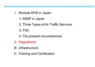 Ⅰ.  Remote  AFIS  in  Japan
1.  ANSP  in  Japan
2.  Three  Types  of  Air  Traffic  Services
3.  FSC
4.  The  present  circumstances
Ⅱ.  Regulations
Ⅲ.  Infrastructure
Ⅳ.  Training  and  Certification
 