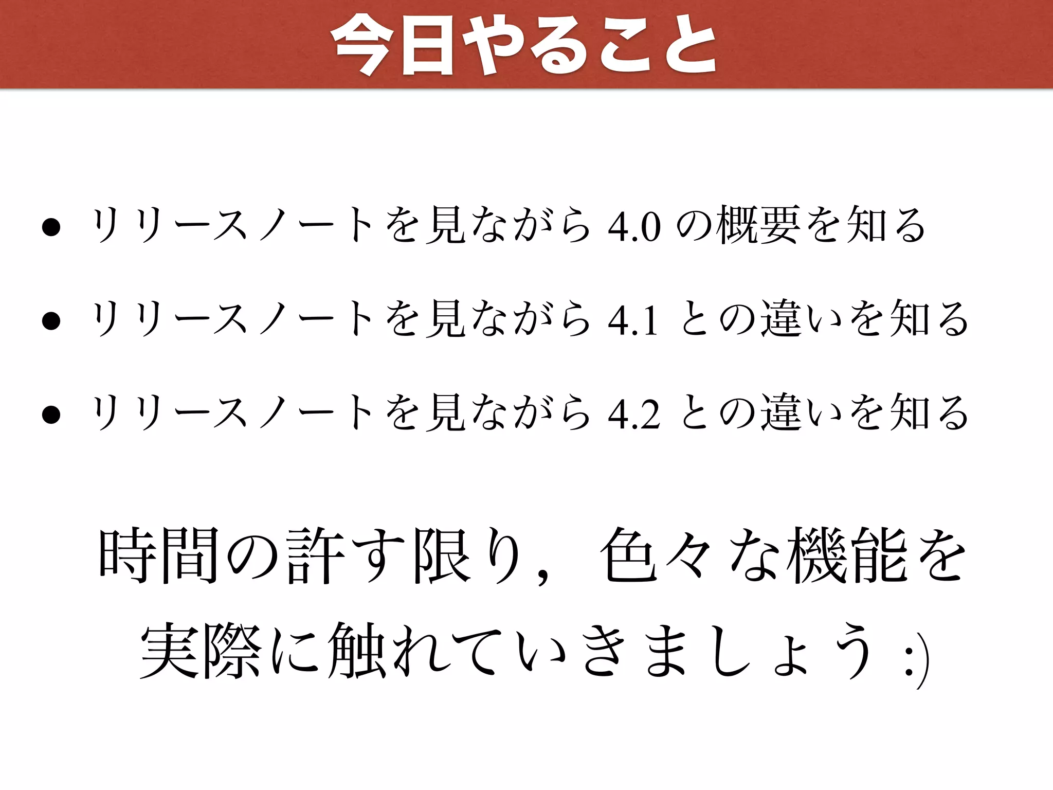 • リリースノートを見ながら 4.0 の概要を知る
• リリースノートを見ながら 4.1 との違いを知る
• リリースノートを見ながら 4.2 との違いを知る
時間の許す限り，色々な機能を
実際に触れていきましょう :)
今日やること
 