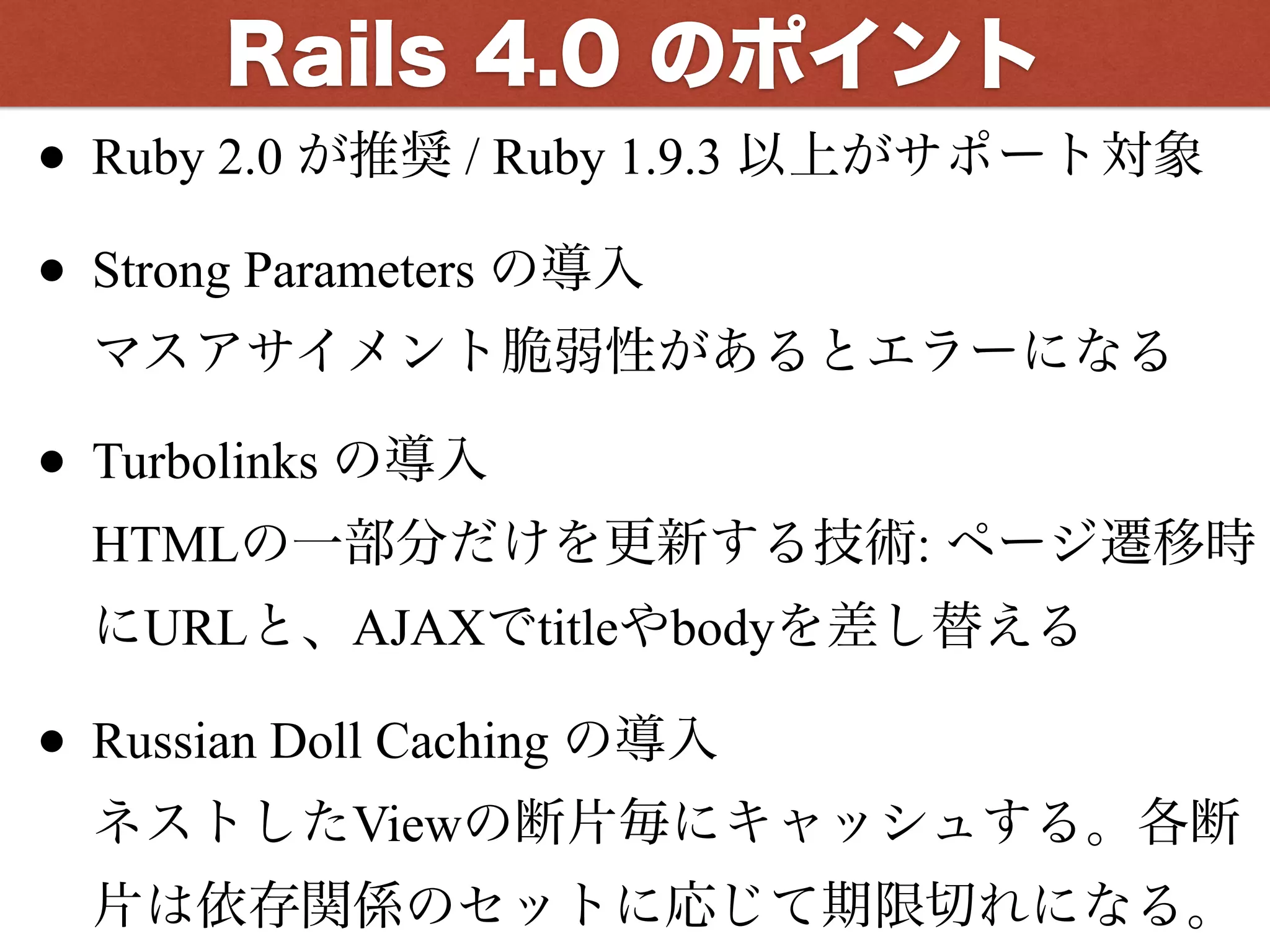 Rails 4.0 のポイント
• Ruby 2.0 が推奨 / Ruby 1.9.3 以上がサポート対象
• Strong Parameters の導入 
マスアサイメント脆弱性があるとエラーになる
• Turbolinks の導入 
HTMLの一部分だけを更新する技術: ページ遷移時
にURLと、AJAXでtitleやbodyを差し替える
• Russian Doll Caching の導入 
ネストしたViewの断片毎にキャッシュする。各断
片は依存関係のセットに応じて期限切れになる。
 