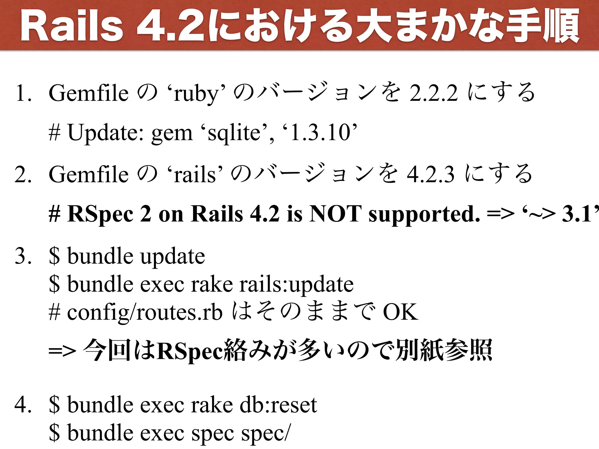 1. Gemfile の ‘ruby’ のバージョンを 2.2.2 にする 
# Update: gem ‘sqlite’, ‘1.3.10’
2. Gemfile の ‘rails’ のバージョンを 4.2.3 にする 
# RSpec 2 on Rails 4.2 is NOT supported. => ‘~> 3.1’
3. $ bundle update 
$ bundle exec rake rails:update 
# config/routes.rb はそのままで OK 
=> 今回はRSpec絡みが多いので別紙参照
4. $ bundle exec rake db:reset 
$ bundle exec spec spec/
Rails 4.2における大まかな手順
 