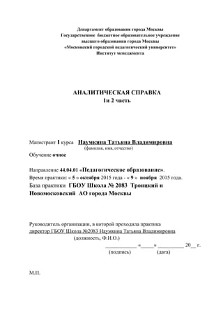 Департамент образования города Москвы
Государственное бюджетное образовательное учреждение
высшего образования города Москвы
«Московский городской педагогический университет»
Институт менеджмента
АНАЛИТИЧЕСКАЯ СПРАВКА
1и 2 часть
Магистрант I курса Наумкина Татьяна Владимировна
(фамилия, имя, отчество)
Обучение очное
Направление 44.04.01 «Педагогическое образование».
Время практики: « 5 » октября 2015 года - « 9 » ноября 2015 года.
База практики ГБОУ Школа № 2083 Троицкий и
Новомосковский АО города Москвы
Руководитель организации, в которой проходила практика
директор ГБОУ Школа №2083 Наумкина Татьяна Владимировна
(должность, Ф.И.О.)
____________ «_____» __________ 20__ г.
(подпись) (дата)
М.П.
 