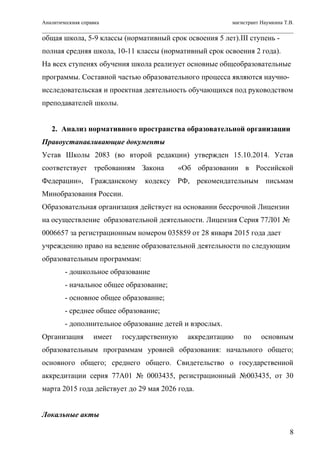 Аналитическиая справка магистрант Наумкина Т.В.
общая школа, 5-9 классы (нормативный срок освоения 5 лет).III ступень -
полная средняя школа, 10-11 классы (нормативный срок освоения 2 года).
На всех ступенях обучения школа реализует основные общеобразовательные
программы. Составной частью образовательного процесса являются научно-
исследовательская и проектная деятельность обучающихся под руководством
преподавателей школы.
2. Анализ нормативного пространства образовательной организации
Правоустанавливающие документы
Устав Школы 2083 (во второй редакции) утвержден 15.10.2014. Устав
соответствует требованиям Закона «Об образовании в Российской
Федерации», Гражданскому кодексу РФ, рекомендательным письмам
Минобразования России.
Образовательная организация действует на основании бессрочной Лицензии
на осуществление образовательной деятельности. Лицензия Серия 77Л01 №
0006657 за регистрационным номером 035859 от 28 января 2015 года дает
учреждению право на ведение образовательной деятельности по следующим
образовательным программам:
- дошкольное образование
- начальное общее образование;
- основное общее образование;
- среднее общее образование;
- дополнительное образование детей и взрослых.
Организация имеет государственную аккредитацию по основным
образовательным программам уровней образования: начального общего;
основного общего; среднего общего. Свидетельство о государственной
аккредитации серия 77А01 № 0003435, регистрационный №003435, от 30
марта 2015 года действует до 29 мая 2026 года.
Локальные акты
8
 
