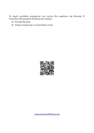 Το παρόν φυλλάδιο αναφέρεται στα πρώτα δύο κεφάλαια της Φυσικής Β´
Γυμνασίου (Εισαγωγή & Κινήσεις) και περιέχει:
✔ Σύνοψη Θεωρίας
✔ 2 Διαγωνίσματα (με τις απαντήσεις τους)
www.inSearchofPhysics.net
 