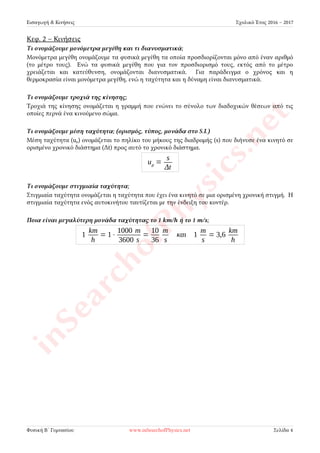 Εισαγωγή & Κινήσεις Σχολικό Έτος 2016 – 2017
Κεφ. 2 – Κινήσεις
Τι ονομάζουμε μονόμετρα μεγέθη και τι διανυσματικά;
Μονόμετρα μεγέθη ονομάζουμε τα φυσικά μεγέθη τα οποία προσδιορίζονται μόνο από έναν αριθμό
(το μέτρο τους). Ενώ τα φυσικά μεγέθη που για τον προσδιορισμό τους, εκτός από το μέτρο
χρειάζεται και κατεύθυνση, ονομάζονται διανυσματικά. Για παράδειγμα ο χρόνος και η
θερμοκρασία είναι μονόμετρα μεγέθη, ενώ η ταχύτητα και η δύναμη είναι διανυσματικά.
Τι ονομάζουμε τροχιά της κίνησης;
Τροχιά της κίνησης ονομάζεται η γραμμή που ενώνει το σύνολο των διαδοχικών θέσεων από τις
οποίες περνά ένα κινούμενο σώμα.
Τι ονομάζουμε μέση ταχύτητα; (ορισμός, τύπος, μονάδα στο S.I.)
Μέση ταχύτητα (uμ) ονομάζεται το πηλίκο του μήκους της διαδρομής (s) που διήνυσε ένα κινητό σε
ορισμένο χρονικό διάστημα (Δt) προς αυτό το χρονικό διάστημα. Μονάδα μέτρησης της ταχύτητας
στο S.I. είναι το 1m/s.
uμ =
s
Δt
Τι ονομάζουμε στιγμιαία ταχύτητα;
Στιγμιαία ταχύτητα ονομάζεται η ταχύτητα που έχει ένα κινητό σε μια ορισμένη χρονική στιγμή. Η
στιγμιαία ταχύτητα ενός αυτοκινήτου ταυτίζεται με την ένδειξη του κοντέρ.
Ποια είναι μεγαλύτερη μονάδα ταχύτητας το 1 km/h ή το 1 m/s;
1
km
h
= 1⋅
1000 m
3600 s
=
10
36
m
s
και 1
m
s
= 3,6
km
h
Φυσική Β´ Γυμνασίου www.inSearchofPhysics.net Σελίδα 4
 