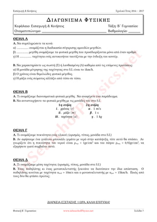 Εισαγωγή & Κινήσεις Σχολικό Έτος 2016 – 2017
ΘΕΜΑ Α
Α. Να συμπληρώσετε τα κενά:
α) …………… ονομάζεται η διαδικασία σύγκρισης ομοειδών μεγεθών.
β) …………… μεγέθη ονομάζουμε τα φυσικά μεγέθη που προσδιορίζονται μόνο από έναν αριθμό.
γ) Η …………… ταχύτητα ενός αυτοκινήτου ταυτίζεται με την ένδειξη του κοντέρ.
Β. Να χαρακτηρίσετε ως σωστή (Σ) ή λανθασμένη (Λ) καθεμία από τις επόμενες προτάσεις:
α) Η μονάδα μέτρησης της ταχύτητας στο S.I. είναι το 1km/h.
β) Ο χρόνος είναι θεμελιώδες φυσικό μέγεθος.
γ) Η μάζα ενός σώματος αλλάζει από τόπο σε τόπο.
ΘΕΜΑ Β
Α. Τι ονομάζουμε διανυσματικά φυσικά μεγέθη; Να αναφέρετε ένα παράδειγμα.
Β. Να αντιστοιχήσετε τα φυσικά μεγέθη με τις μονάδες του στο S.I.
1η στήλη 2η στήλη
i . χρόνος (t) α. 1 m/s
ii. μάζα (m) β. 1 s
iii . ταχύτητα (u) γ. 1 kg
ΘΕΜΑ Γ
Α. Τι ονομάζουμε πυκνότητα ενός υλικού; (ορισμός, τύπος, μονάδα στο S.I.)
Β. Αν αφήσουμε ένα γυάλινο μπουκάλι γεμάτο με νερό στην κατάψυξη, τότε αυτό θα σπάσει. Αν
γνωρίζετε ότι η πυκνότητα του νερού είναι ρνερ = 1gr/cm³ και του πάγου ρπαγ = 0,92gr/cm³, να
εξηγήσετε γιατί συμβαίνει αυτό.
ΘΕΜΑ Δ
Α. Τι ονομάζουμε μέση ταχύτητα; (ορισμός, τύπος, μονάδα στο S.I.)
Β. Ένας ποδηλάτης κι ένας μοτοσυκλετιστής ξεκινάνε να διανύσουν την ίδια απόσταση. Ο
ποδηλάτης κινείται με ταχύτητα uποδ = 10m/s και ο μοτοσυκλετιστής με uμοτ = 15km/h. Ποιός από
τους δύο θα φτάσει πρώτος;
ΔΙΑΡΚΕΙΑ ΕΞΕΤΑΣΗΣ 1 ΩΡΑ, ΚΑΛΗ ΕΠΙΤΥΧΙΑ!
Φυσική Β´ Γυμνασίου www.inSearchofPhysics.net Σελίδα 7
ΔΙΑΓΩΝΙΣΜΑ ΦΥΣΙΚΗΣ
Κεφάλαιο: Εισαγωγή & Κινήσεις Τάξη: Β´ Γυμνασίου
Ονοματεπώνυμο: Βαθμολογία:
 