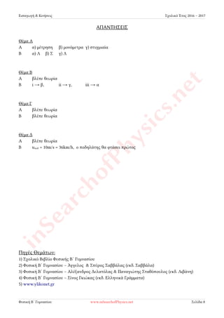 Εισαγωγή & Κινήσεις Σχολικό Έτος 2016 – 2017
ΑΠΑΝΤΗΣΕΙΣ
Θέμα Α
Α α) μέτρηση β) μονόμετρα γ) στιγμιαία
Β α) Λ β) Σ γ) Λ
Θέμα Β
Α βλέπε θεωρία
Β i → β, ii → γ, iii → α
Θέμα Γ
Α βλέπε θεωρία
Β βλέπε θεωρία
Θέμα Δ
Α βλέπε θεωρία
Β uποδ = 10m/s = 36km/h, ο ποδηλάτης θα φτάσει πρώτος
Πηγές Θεμάτων:
1) Σχολικό Βιβλίο Φυσικής Β´ Γυμνασίου
2) Φυσική Β´ Γυμνασίου – Άγγελος & Σπύρος Σαββάλας (εκδ. Σαββάλα)
3) Φυσική Β´ Γυμνασίου – Αλέξανδρος Δελατόλας & Παναγιώτης Σταθόπουλος (εκδ. Λιβάνη)
4) Φυσική Β´ Γυμνασίου – Σίνος Γκιώκας (εκδ. Ελληνικά Γράμματα)
5) www.ylikonet.gr
Φυσική Β´ Γυμνασίου www.inSearchofPhysics.net Σελίδα 8
 