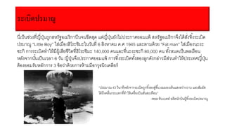 ระเบิดปรมาณู
นี่เป็นช่วงที่ญี่ปุ่นถูกสหรัฐอเมริกาบีบจนขีดสุด แต่ญี่ปุ่นยังไม่ประกาศยอมแพ้ สหรัฐอเมริกาจึงได้สั่งทิ้งระเบิด
ปรมาณู “Little Boy” ใส่เมืองฮิโระชิมะในวันที่ 6 สิงหาคม ค.ศ 1945 และตามด้วย “Fat man” ใส่เมืองนะงะ
ซะกิ การระเบิดทาให้มีผู้เสียชีวิตที่ฮิโระชิมะ 140,000 คนและที่นะงะซะกิ 80,000 คน ทั้งหมดเป็นพลเรือน
หลังจากนั้นเป็นเวลา 6 วัน ญี่ปุ่นจึงประกาศยอมแพ้ การทิ้งระเบิดทั้งสองลูกดังกล่าวมีส่วนทาให้ประเทศญี่ปุ่น
ต้องยอมรับหลักการ 3 ข้อว่าด้วยการห้ามมีอาวุธนิวเคลียร์
“ประมาณ 43 วินาทีหลังจากระเบิดถูกทิ้งลงสู่พื้น ผมมองเห็นแสงสว่างวาบ และสัมผัส
ได้ถึงคลื่นกระแทกที่ทาให้เครื่องบินสั่นสะเทือน”
-พอล ทิบเบตส์ อดีตนักบินผู้ทิ้งระเบิดปรมาณู
 