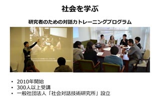 研究者のための対話力トレーニングプログラム
• 2010年開始
• 300人以上受講
• 一般社団法人「社会対話技術研究所」設立
社会を学ぶ
 
