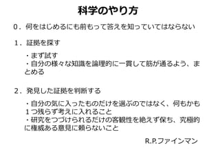 科学のやり方
０．何をはじめるにも前もって答えを知っていてはならない
１．証拠を探す
・まず試す
・自分の様々な知識を論理的に一貫して筋が通るよう、ま
とめる
２．発見した証拠を判断する
・自分の気に入ったものだけを選ぶのではなく、何もかも
１つ残らず考えに入れること
・研究をつづけられるだけの客観性を絶えず保ち、究極的
に権威ある意見に頼らないこと
R.P.ファインマン
 