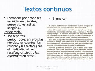 Textos continuos
• Formados por oraciones
incluidas en párrafos,
posee títulos, utiliza
sangrías…
Por ejemplo:
• los reportes
periodísticos, ensayos, las
novelas, los cuentos, las
reseñas y las cartas; para
el medio digital, las
reseñas, los blogs y los
reportajes en prosa.
• Ejemplo:
Mtra. Zoraida Guadalupe Martínez
Alvarado
 