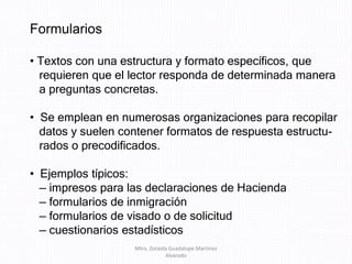 Formularios
• Textos con una estructura y formato específicos, que
requieren que el lector responda de determinada manera
a preguntas concretas.
• Se emplean en numerosas organizaciones para recopilar
datos y suelen contener formatos de respuesta estructu-
rados o precodificados.
• Ejemplos típicos:
— impresos para las declaraciones de Hacienda
— formularios de inmigración
— formularios de visado o de solicitud
— cuestionarios estadísticos
Mtra. Zoraida Guadalupe Martínez
Alvarado
 