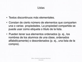 Listas
• Textos discontinuos más elementales.
• Constan de cierto número de elementos que comparten
una o varias propiedades. La propiedad compartida se
puede usar como etiqueta o título de la lista.
• Pueden tener sus elementos ordenados (p. ej., los
nombres de los alumnos de una clase, ordenados
alfabéticamente) o desordenados (p. ej., una lista de la
compra).
Mtra. Zoraida Guadalupe Martínez
Alvarado
 