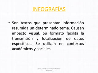 INFOGRAFÍAS
• Son textos que presentan información
resumida un determinado tema. Causan
impacto visual. Su formato facilita la
transmisión y localización de datos
específicos. Se utilizan en contextos
académicos y sociales.
Mtra. Zoraida Guadalupe Martínez
Alvarado
 