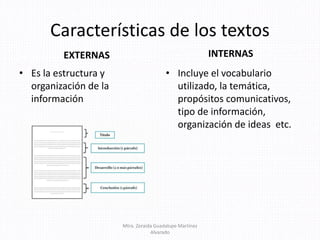 Características de los textos
EXTERNAS
• Es la estructura y
organización de la
información
INTERNAS
• Incluye el vocabulario
utilizado, la temática,
propósitos comunicativos,
tipo de información,
organización de ideas etc.
Mtra. Zoraida Guadalupe Martínez
Alvarado
 