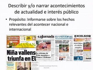 Describir y/o narrar acontecimientos
de actualidad e interés público
• Propósito: Informarse sobre los hechos
relevantes del acontecer nacional e
internacional
Mtra. Zoraida Guadalupe Martínez
Alvarado
 