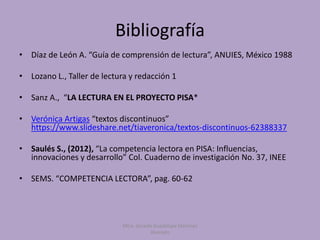 Bibliografía
Mtra. Zoraida Guadalupe Martínez
Alvarado
• Díaz de León A. “Guía de comprensión de lectura”, ANUIES, México 1988
• Lozano L., Taller de lectura y redacción 1
• Sanz A., “LA LECTURA EN EL PROYECTO PISA*
• Verónica Artigas “textos discontinuos”
https://www.slideshare.net/tiaveronica/textos-discontinuos-62388337
• Saulés S., (2012), “La competencia lectora en PISA: Influencias,
innovaciones y desarrollo” Col. Cuaderno de investigación No. 37, INEE
• SEMS. “COMPETENCIA LECTORA”, pag. 60-62
 