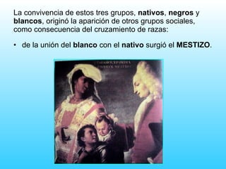 de la unión del  blanco  con el  nativo  surgió el  MESTIZO . La convivencia de estos tres grupos,  nativos ,  negros  y  blancos , originó la aparición de otros grupos sociales, como consecuencia del cruzamiento de razas: 
