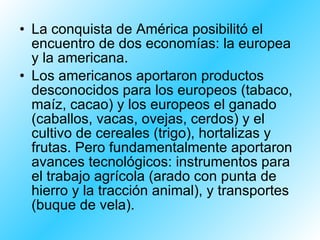 La conquista de América posibilitó el encuentro de dos economías: la europea y la americana.  Los americanos aportaron productos desconocidos para los europeos (tabaco, maíz, cacao) y los europeos el ganado (caballos, vacas, ovejas, cerdos) y el cultivo de cereales (trigo), hortalizas y frutas. Pero fundamentalmente aportaron avances tecnológicos: instrumentos para el trabajo agrícola (arado con punta de hierro y la tracción animal), y transportes (buque de vela). 