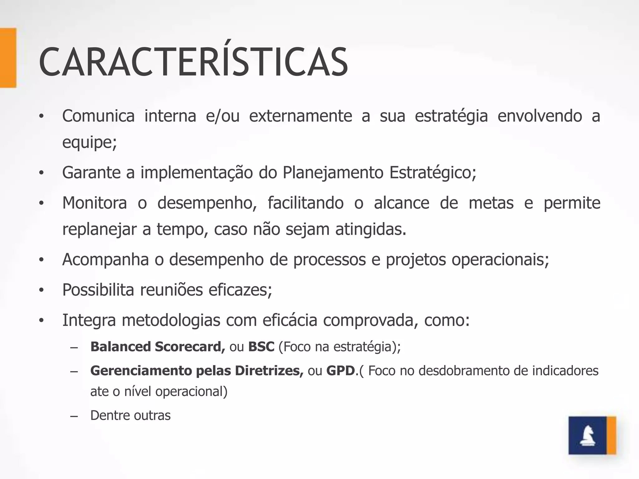 CARACTERÍSTICAS
•   Comunica interna e/ou externamente a sua estratégia envolvendo a
    equipe;
•   Garante a implementação do Planejamento Estratégico;
•   Monitora o desempenho, facilitando o alcance de metas e permite
    replanejar a tempo, caso não sejam atingidas.
•   Acompanha o desempenho de processos e projetos operacionais;
•   Possibilita reuniões eficazes;
•   Integra metodologias com eficácia comprovada, como:
     – Balanced Scorecard, ou BSC (Foco na estratégia);
     – Gerenciamento pelas Diretrizes, ou GPD.( Foco no desdobramento de indicadores
        ate o nível operacional)
     – Dentre outras
 