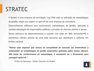 STRATEC
A Stratec é uma empresa de tecnologia, cujo DNA está na aplicação de metodologias
de gestão, tendo sua origem no spin-off de uma empresa de consultoria.
Desenvolvemos softwares que automatizam metodologias de gestão, aplicadas à
camada estratégica de organizações públicas e privadas de diversos setores e portes.

Temos estrutura de desenvolvimento e suporte com sede em Belo Horizonte/MG e
atendemos clientes através de uma rede parceiros que distribuem o software em
âmbito nacional.

“Somos uma empresa que nasceu da necessidade de mercado em sistematizar e
automatizar as metodologias de gestão corporativa aplicadas pelos nossos clientes.
Não basta ter conhecimento da metodologia, é necessário ter a ferramenta para
conseguir aplicá-la.”
      Guilherme Barbassa – Diretor Executivo da Stratec
 