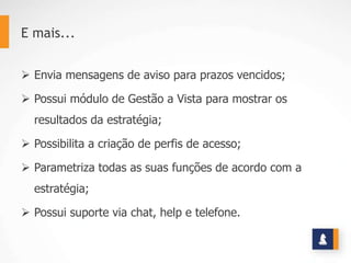 E mais...


 Envia mensagens de aviso para prazos vencidos;

 Possui módulo de Gestão a Vista para mostrar os
  resultados da estratégia;

 Possibilita a criação de perfis de acesso;

 Parametriza todas as suas funções de acordo com a
  estratégia;

 Possui suporte via chat, help e telefone.
 