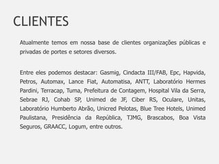 CLIENTES
Atualmente temos em nossa base de clientes organizações públicas e
privadas de portes e setores diversos.


Entre eles podemos destacar: Gasmig, Cindacta III/FAB, Epc, Hapvida,
Petros, Automax, Lance Fiat, Automatisa, ANTT, Laboratório Hermes
Pardini, Terracap, Tuma, Prefeitura de Contagem, Hospital Vila da Serra,
Sebrae RJ, Cohab SP, Unimed de JF, Ciber RS, Oculare, Unitas,
Laboratório Humberto Abrão, Unicred Pelotas, Blue Tree Hotels, Unimed
Paulistana, Presidência da República, TJMG, Brascabos, Boa Vista
Seguros, GRAACC, Logum, entre outros.
 