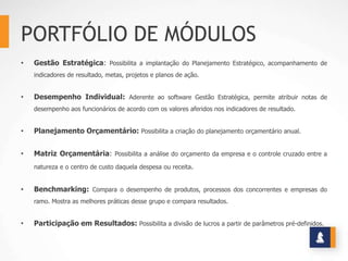 PORTFÓLIO DE MÓDULOS
•   Gestão Estratégica: Possibilita a implantação do Planejamento Estratégico, acompanhamento de
    indicadores de resultado, metas, projetos e planos de ação.


•   Desempenho Individual: Aderente ao software Gestão Estratégica, permite atribuir notas de
    desempenho aos funcionários de acordo com os valores aferidos nos indicadores de resultado.


•   Planejamento Orçamentário: Possibilita a criação do planejamento orçamentário anual.


•   Matriz Orçamentária: Possibilita a análise do orçamento da empresa e o controle cruzado entre a
    natureza e o centro de custo daquela despesa ou receita.


•   Benchmarking: Compara o desempenho de produtos, processos dos concorrentes e empresas do
    ramo. Mostra as melhores práticas desse grupo e compara resultados.


•   Participação em Resultados: Possibilita a divisão de lucros a partir de parâmetros pré-definidos.
 