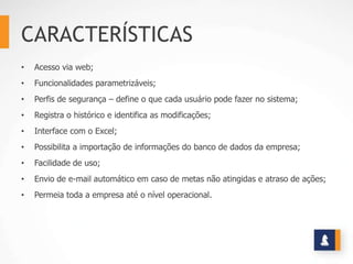 CARACTERÍSTICAS
•   Acesso via web;
•   Funcionalidades parametrizáveis;
•   Perfis de segurança – define o que cada usuário pode fazer no sistema;
•   Registra o histórico e identifica as modificações;
•   Interface com o Excel;
•   Possibilita a importação de informações do banco de dados da empresa;
•   Facilidade de uso;
•   Envio de e-mail automático em caso de metas não atingidas e atraso de ações;
•   Permeia toda a empresa até o nível operacional.
 