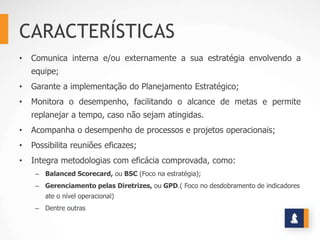 CARACTERÍSTICAS
•   Comunica interna e/ou externamente a sua estratégia envolvendo a
    equipe;
•   Garante a implementação do Planejamento Estratégico;
•   Monitora o desempenho, facilitando o alcance de metas e permite
    replanejar a tempo, caso não sejam atingidas.
•   Acompanha o desempenho de processos e projetos operacionais;
•   Possibilita reuniões eficazes;
•   Integra metodologias com eficácia comprovada, como:
     – Balanced Scorecard, ou BSC (Foco na estratégia);
     – Gerenciamento pelas Diretrizes, ou GPD.( Foco no desdobramento de indicadores
        ate o nível operacional)
     – Dentre outras
 