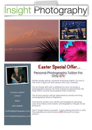 Easter Special Offer...
                                Personal Photography Tuition For
                                           Only £70
                               Easter brings spring, sunshine and long nights. So now is
                               the time to get out and about with your camera.

                               For an Easter gift with a difference why not book a
                               photography session for that someone special that will
                               help them unwind and explore their creativity.
      To book a session

          contact              This 4 hour session will be delivered by award winning
                               photographer Elaine Stapleton.
           Elaine
                               During the session you will be encoraged to develop
                               your own ideas and create photographic images to be
        07816 848457           proud of.

info@insightphotograpy.co.uk   Don't forget about yourself, come along and join in with
                               the experience and receive 20% Discount on your
                               place...
www.insightphotography.co.uk
 