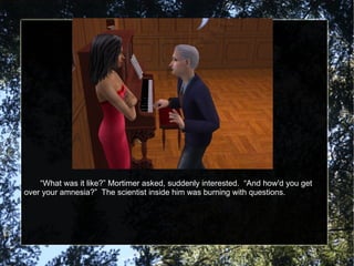 “ What was it like?” Mortimer asked, suddenly interested.  “And how'd you get over your amnesia?”  The scientist inside him was burning with questions. 